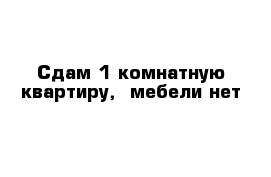 Сдам 1 комнатную квартиру,  мебели нет